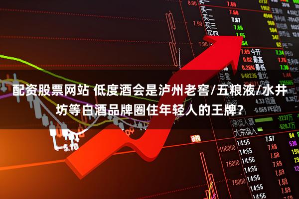 配资股票网站 低度酒会是泸州老窖/五粮液/水井坊等白酒品牌圈住年轻人的王牌？