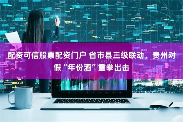 配资可信股票配资门户 省市县三级联动，贵州对假“年份酒”重拳出击