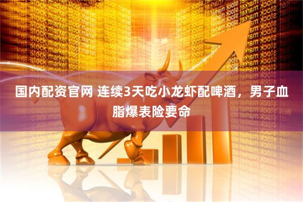 国内配资官网 连续3天吃小龙虾配啤酒，男子血脂爆表险要命