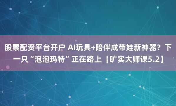 股票配资平台开户 AI玩具+陪伴成带娃新神器？下一只“泡泡玛特”正在路上【旷实大师课5.2】