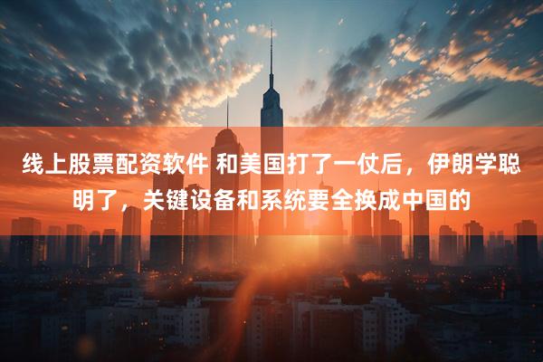 线上股票配资软件 和美国打了一仗后，伊朗学聪明了，关键设备和系统要全换成中国的