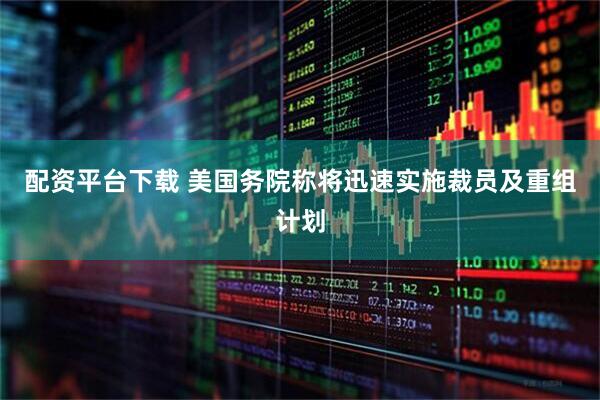 配资平台下载 美国务院称将迅速实施裁员及重组计划