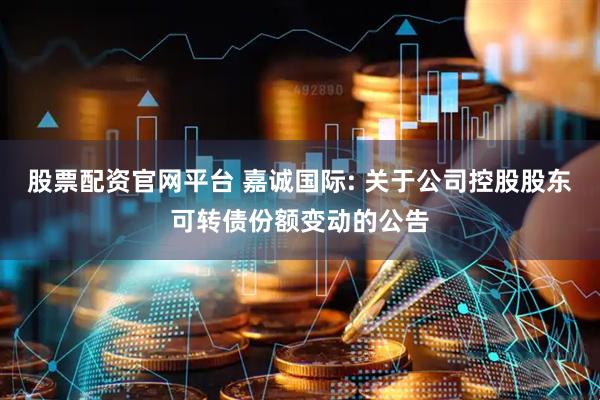 股票配资官网平台 嘉诚国际: 关于公司控股股东可转债份额变动的公告
