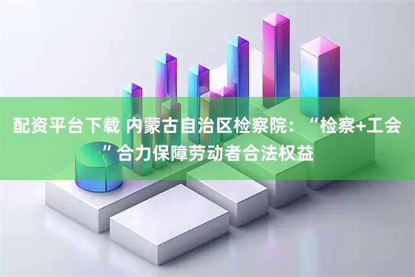 配资平台下载 内蒙古自治区检察院：“检察+工会”合力保障劳动者合法权益
