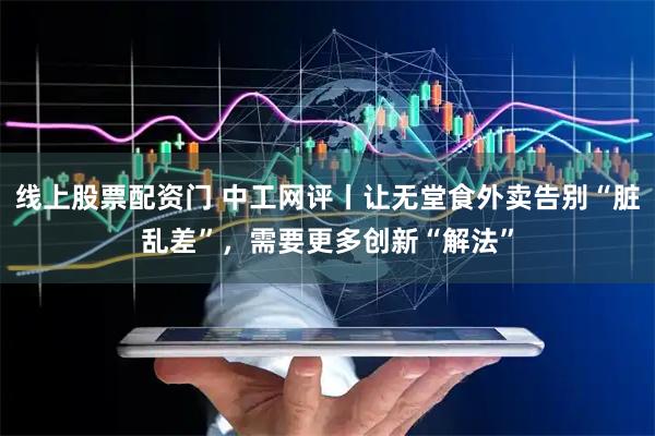 线上股票配资门 中工网评丨让无堂食外卖告别“脏乱差”，需要更多创新“解法”