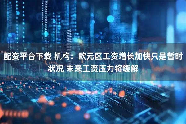 配资平台下载 机构：欧元区工资增长加快只是暂时状况 未来工资压力将缓解