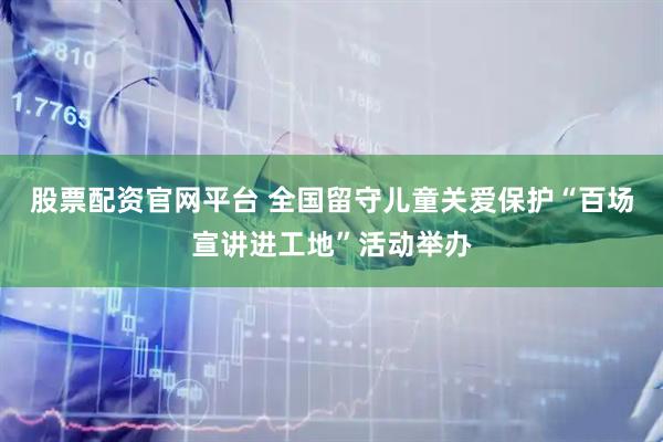 股票配资官网平台 全国留守儿童关爱保护“百场宣讲进工地”活动举办