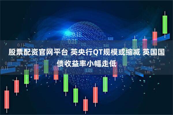 股票配资官网平台 英央行QT规模或缩减 英国国债收益率小幅走低