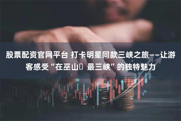 股票配资官网平台 打卡明星同款三峡之旅——让游客感受“在巫山・最三峡”的独特魅力