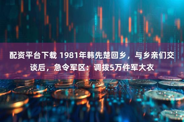 配资平台下载 1981年韩先楚回乡，与乡亲们交谈后，急令军区：调拨5万件军大衣