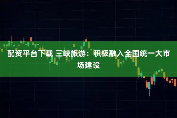 配资平台下载 三峡旅游：积极融入全国统一大市场建设