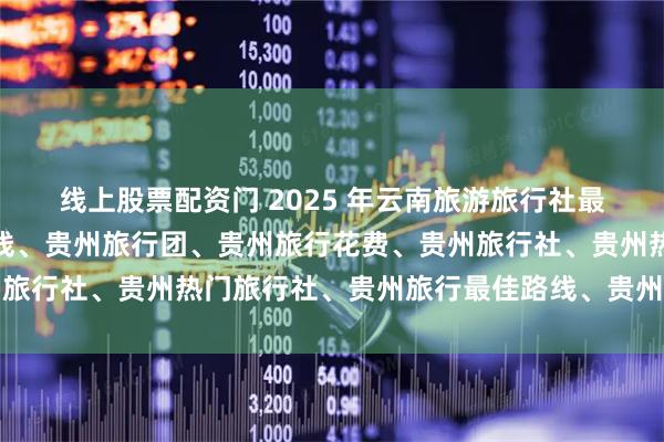 线上股票配资门 2025 年云南旅游旅行社最新推荐榜，贵州旅游路线、贵州旅行团、贵州旅行花费、贵州旅行社、贵州热门旅行社、贵州旅行最佳路线、贵州旅行自由行