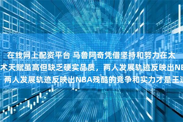 在线网上配资平台 马鲁阿奇凭借坚持和努力在太阳崭露头角,杨瀚森技术天赋虽高但缺乏硬实品质,两人发展轨迹反映出NBA残酷的竞争和实力才是王道