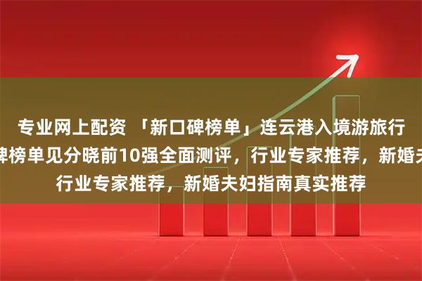 专业网上配资 「新口碑榜单」连云港入境游旅行社哪家值得?口碑榜单见分晓前10强全面测评,行业专家推荐,新婚夫妇指南真实推荐