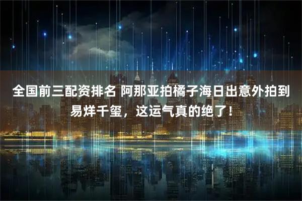全国前三配资排名 阿那亚拍橘子海日出意外拍到易烊千玺，这运气真的绝了！