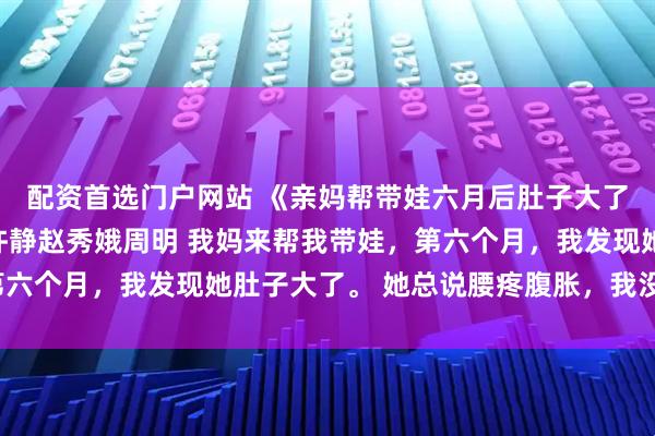 配资首选门户网站 《亲妈帮带娃六月后肚子大了，查看监控我跪了》许静赵秀娥周明 我妈来帮我带娃，第六个月，我发现她肚子大了。 她总说腰疼腹胀，我没当回事。