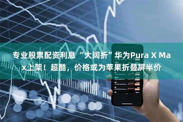 专业股票配资利息 “大阔折”华为Pura X Max上架！超酷，价格或为苹果折叠屏半价
