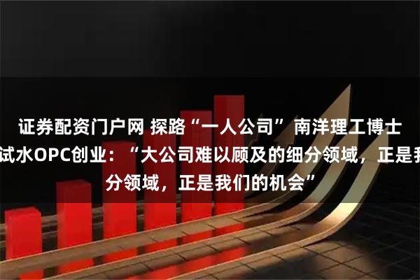 证券配资门户网 探路“一人公司” 南洋理工博士、高校教师试水OPC创业：“大公司难以顾及的细分领域，正是我们的机会”