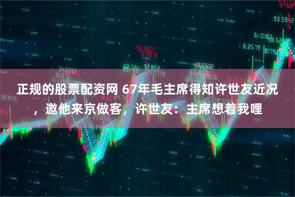 正规的股票配资网 67年毛主席得知许世友近况，邀他来京做客，许世友：主席想着我哩
