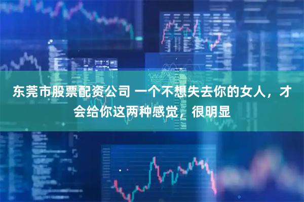 东莞市股票配资公司 一个不想失去你的女人，才会给你这两种感觉，很明显