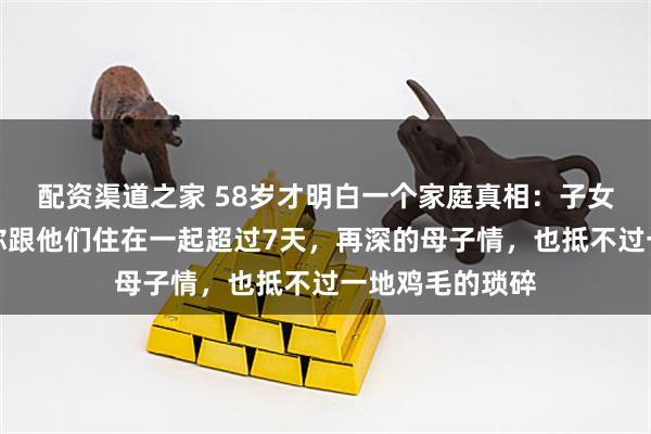 配资渠道之家 58岁才明白一个家庭真相：子女成家后，只要你跟他们住在一起超过7天，再深的母子情，也抵不过一地鸡毛的琐碎