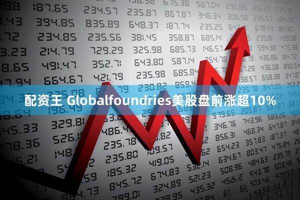 配资王 Globalfoundries美股盘前涨超10%