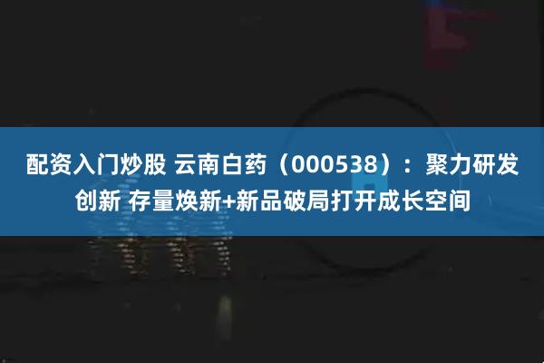 配资入门炒股 云南白药（000538）：聚力研发创新 存量焕新+新品破局打开成长空间