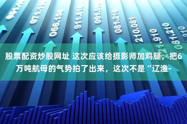 股票配资炒股网址 这次应该给摄影师加鸡腿，把6万吨航母的气势拍了出来，这次不是“辽渔-
