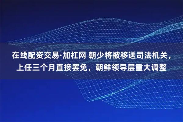 在线配资交易·加杠网 朝少将被移送司法机关，上任三个月直接罢免，朝鲜领导层重大调整