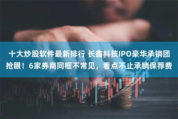 十大炒股软件最新排行 长鑫科技IPO豪华承销团抢眼！6家券商同框不常见，看点不止承销保荐费
